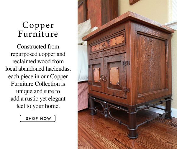 Copper Furniture - Constructed from repurposed copper and reclaimed wood from local abandoned haciendas, each piece in our Copper Furniture Collection is unique and sure to add a rustic yet elegant feel to your home.