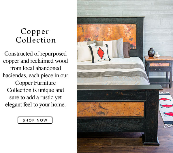 Copper Collection - Constructed of repurposed copper and reclaimed wood from local abandoned haciendas, each piece in our Copper Furniture Collection is unique and sure to add a rustic yet elegant feel to your home.